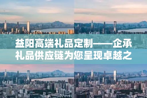 益阳高端礼品定制——企承礼品供应链为您呈现卓越之选